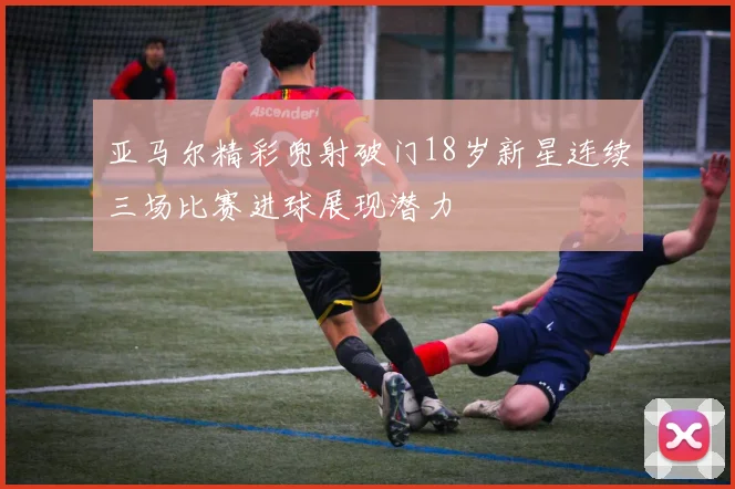 亚马尔精彩兜射破门18岁新星连续三场比赛进球展现潜力
